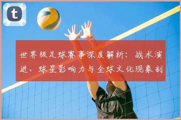 世界级足球赛事深度解析：战术演进、球星影响力与全球文化现象剖析
