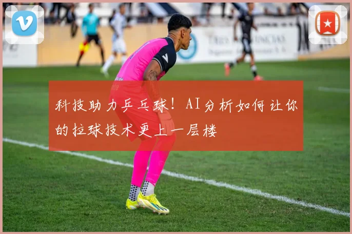 科技助力乒乓球！AI分析如何让你的拉球技术更上一层楼
