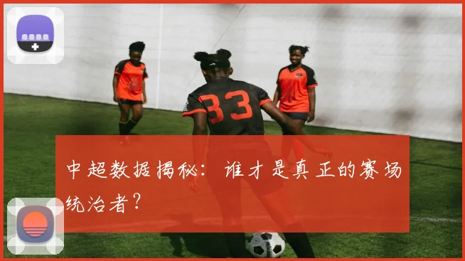 中超数据揭秘：谁才是真正的赛场统治者？